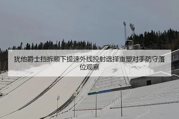 犹他爵士挡拆顺下提速外线投射选择重塑对手防守落位观察